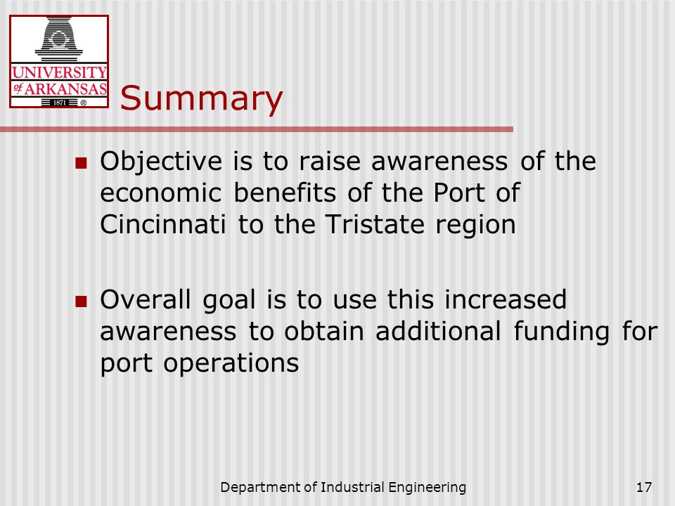 Department of Industrial Engineering17 Summary Objective is to raise awareness of the economic benefits of the Port of Cincinnati to the Tristate region Overall goal is to use this increased awareness to obtain additional funding for port operations