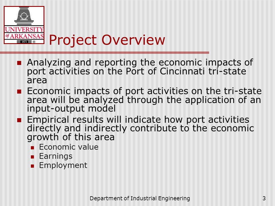 Department of Industrial Engineering3 Project Overview Analyzing and reporting the economic impacts of port activities on the Port of Cincinnati tri-state area Economic impacts of port activities on the tri-state area will be analyzed through the application of an input-output model Empirical results will indicate how port activities directly and indirectly contribute to the economic growth of this area Economic value Earnings Employment
