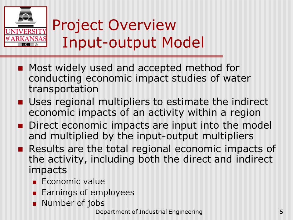 Department of Industrial Engineering5 Project Overview Input-output Model Most widely used and accepted method for conducting economic impact studies of water transportation Uses regional multipliers to estimate the indirect economic impacts of an activity within a region Direct economic impacts are input into the model and multiplied by the input-output multipliers Results are the total regional economic impacts of the activity, including both the direct and indirect impacts Economic value Earnings of employees Number of jobs