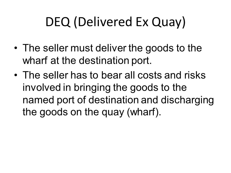 DEQ (Delivered Ex Quay) The seller must deliver the goods to the wharf at the destination port.