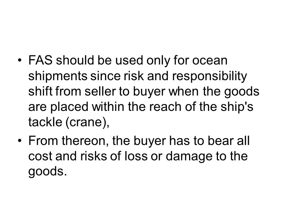 FAS should be used only for ocean shipments since risk and responsibility shift from seller to buyer when the goods are placed within the reach of the ship s tackle (crane), From thereon, the buyer has to bear all cost and risks of loss or damage to the goods.