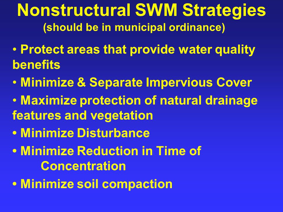 Nonstructural SWM Strategies Protect areas that provide water quality benefits Minimize & Separate Impervious Cover Maximize protection of natural drainage features and vegetation Minimize Disturbance Minimize Reduction in Time of Concentration Minimize soil compaction (should be in municipal ordinance)