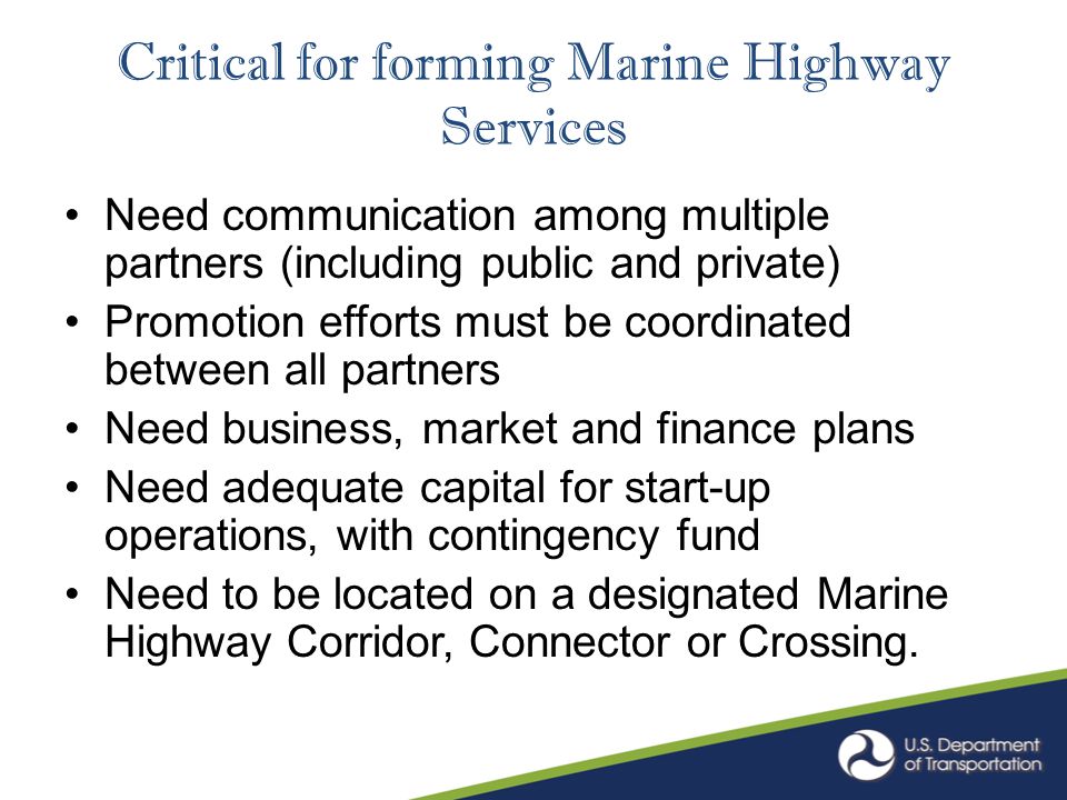 Critical for forming Marine Highway Services Need communication among multiple partners (including public and private) Promotion efforts must be coordinated between all partners Need business, market and finance plans Need adequate capital for start-up operations, with contingency fund Need to be located on a designated Marine Highway Corridor, Connector or Crossing.