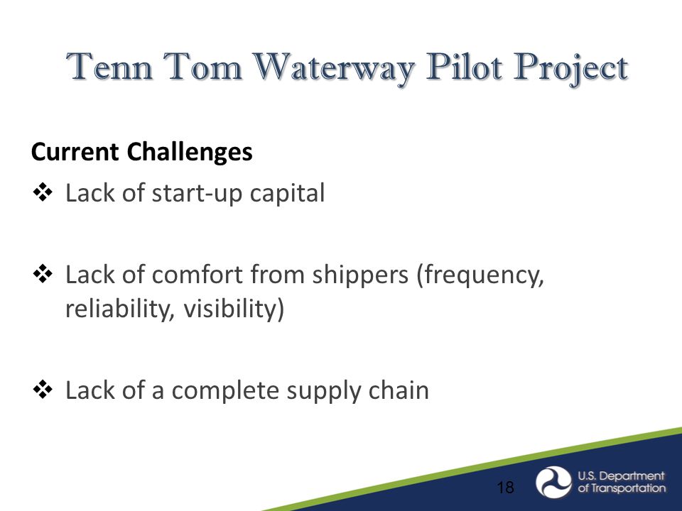 18 Tenn Tom Waterway Pilot Project Current Challenges  Lack of start-up capital  Lack of comfort from shippers (frequency, reliability, visibility)  Lack of a complete supply chain