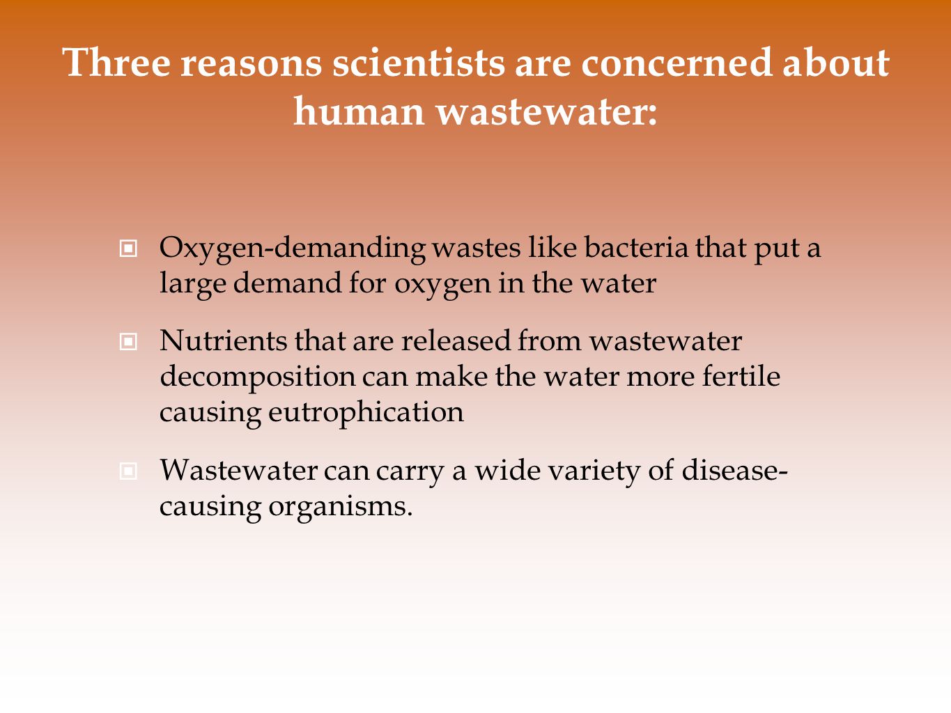 Three reasons scientists are concerned about human wastewater: Oxygen-demanding wastes like bacteria that put a large demand for oxygen in the water Nutrients that are released from wastewater decomposition can make the water more fertile causing eutrophication Wastewater can carry a wide variety of disease- causing organisms.