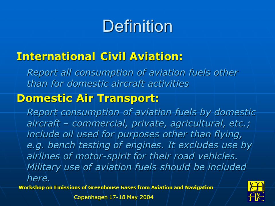 Workshop on Emissions of Greenhouse Gases from Aviation and Navigation Copenhagen May 2004 Definition International Civil Aviation: Report all consumption of aviation fuels other than for domestic aircraft activities Domestic Air Transport: Report consumption of aviation fuels by domestic aircraft – commercial, private, agricultural, etc.; include oil used for purposes other than flying, e.g.