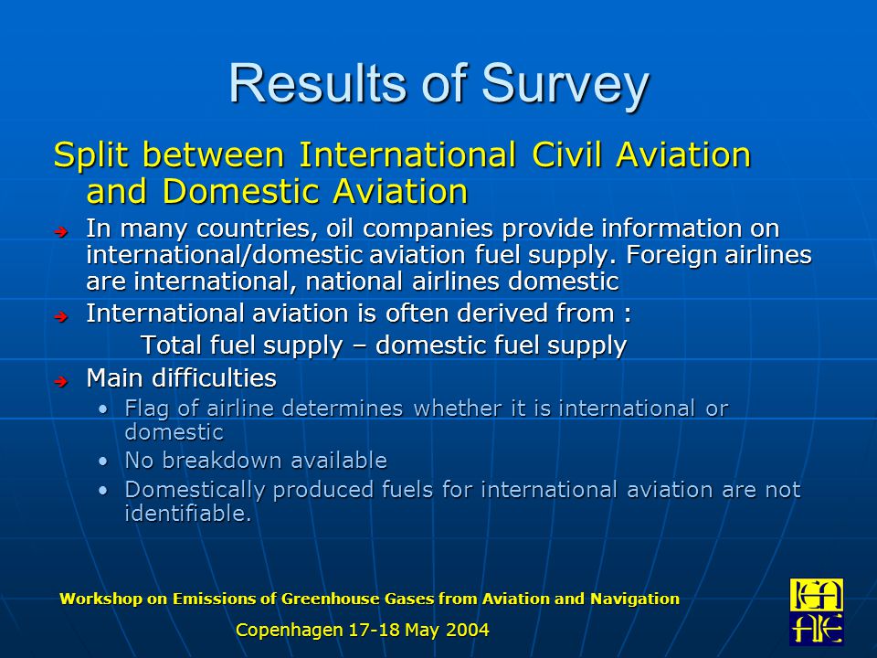 Workshop on Emissions of Greenhouse Gases from Aviation and Navigation Copenhagen May 2004 Results of Survey Split between International Civil Aviation and Domestic Aviation  In many countries, oil companies provide information on international/domestic aviation fuel supply.