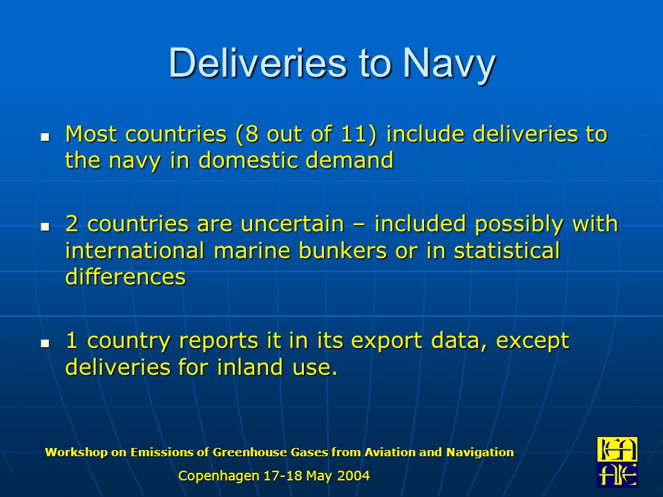 Workshop on Emissions of Greenhouse Gases from Aviation and Navigation Copenhagen May 2004 Deliveries to Navy Most countries (8 out of 11) include deliveries to the navy in domestic demand Most countries (8 out of 11) include deliveries to the navy in domestic demand 2 countries are uncertain – included possibly with international marine bunkers or in statistical differences 2 countries are uncertain – included possibly with international marine bunkers or in statistical differences 1 country reports it in its export data, except deliveries for inland use.