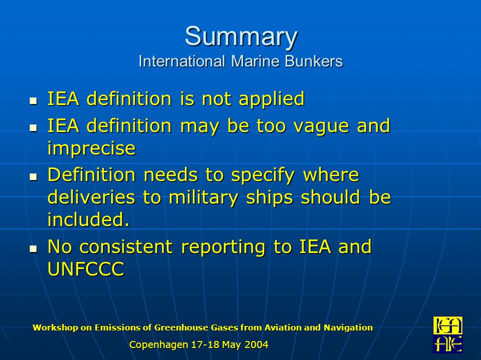 Workshop on Emissions of Greenhouse Gases from Aviation and Navigation Copenhagen May 2004 Summary International Marine Bunkers IEA definition is not applied IEA definition is not applied IEA definition may be too vague and imprecise IEA definition may be too vague and imprecise Definition needs to specify where deliveries to military ships should be included.