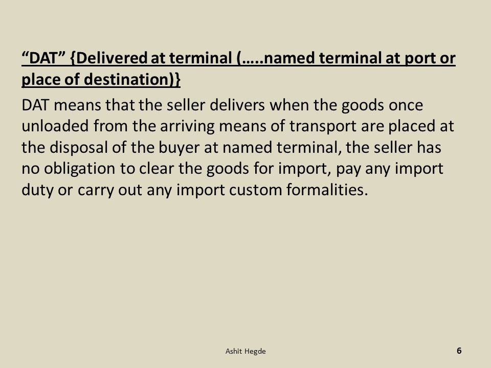DAT {Delivered at terminal (…..named terminal at port or place of destination)} DAT means that the seller delivers when the goods once unloaded from the arriving means of transport are placed at the disposal of the buyer at named terminal, the seller has no obligation to clear the goods for import, pay any import duty or carry out any import custom formalities.