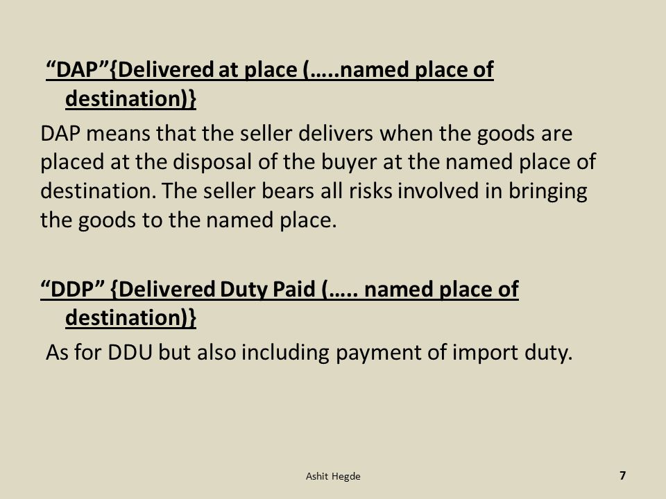 DAP {Delivered at place (…..named place of destination)} DAP means that the seller delivers when the goods are placed at the disposal of the buyer at the named place of destination.