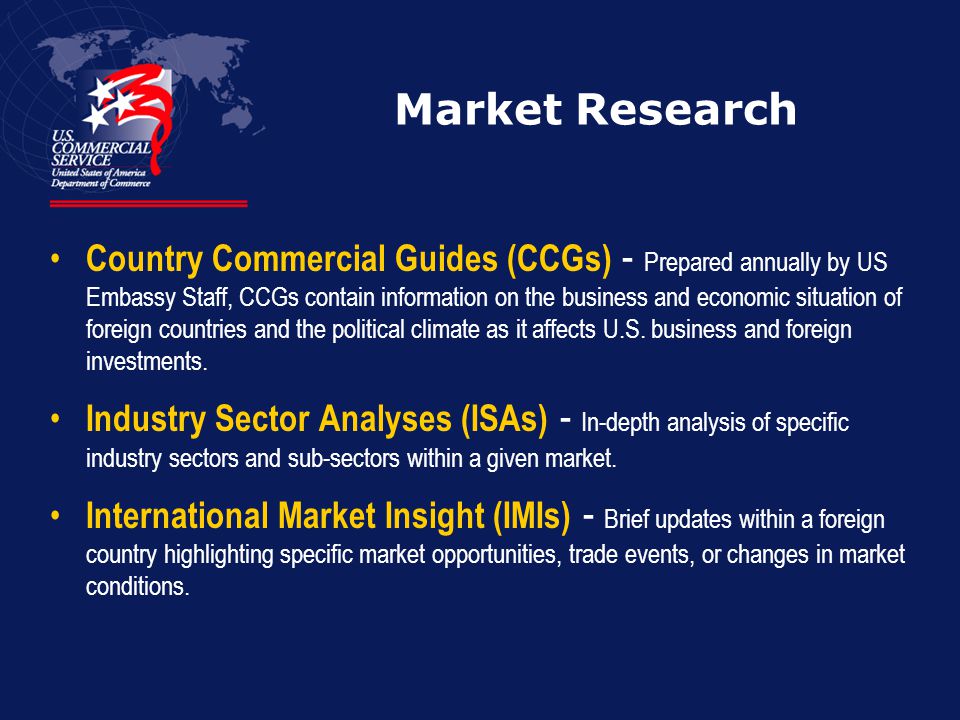 Market Research Country Commercial Guides (CCGs) - Prepared annually by US Embassy Staff, CCGs contain information on the business and economic situation of foreign countries and the political climate as it affects U.S.