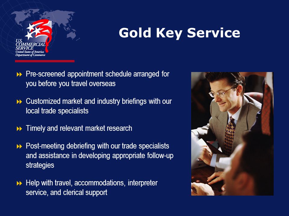 Gold Key Service  Pre-screened appointment schedule arranged for you before you travel overseas  Customized market and industry briefings with our local trade specialists  Timely and relevant market research  Post-meeting debriefing with our trade specialists and assistance in developing appropriate follow-up strategies  Help with travel, accommodations, interpreter service, and clerical support