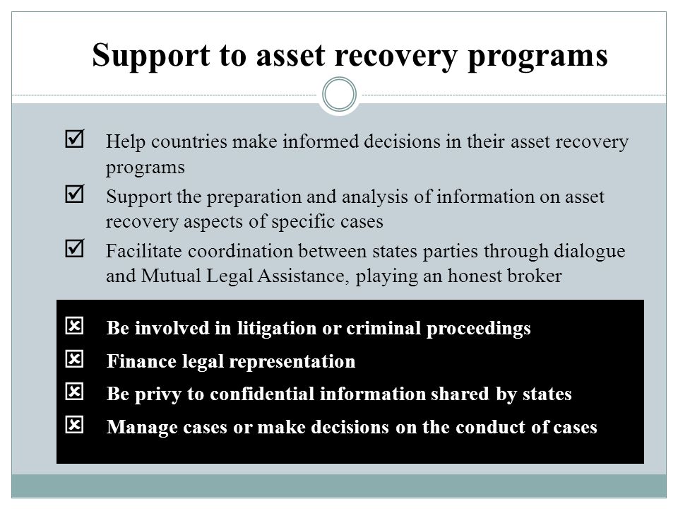  Be involved in litigation or criminal proceedings  Finance legal representation  Be privy to confidential information shared by states  Manage cases or make decisions on the conduct of cases Support to asset recovery programs  Help countries make informed decisions in their asset recovery programs  Support the preparation and analysis of information on asset recovery aspects of specific cases  Facilitate coordination between states parties through dialogue and Mutual Legal Assistance, playing an honest broker