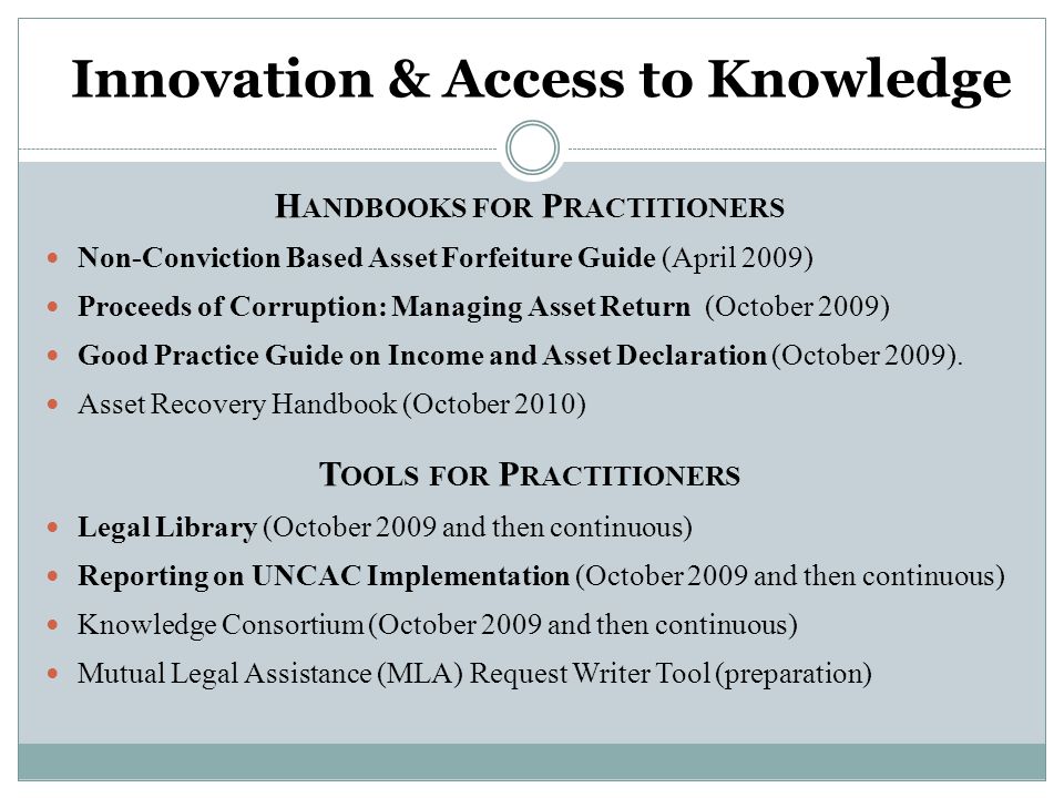 Innovation & Access to Knowledge H ANDBOOKS FOR P RACTITIONERS Non-Conviction Based Asset Forfeiture Guide (April 2009) Proceeds of Corruption: Managing Asset Return (October 2009) Good Practice Guide on Income and Asset Declaration (October 2009).