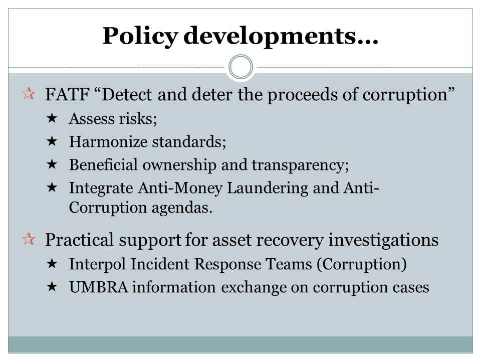 Policy developments…  FATF Detect and deter the proceeds of corruption  Assess risks;  Harmonize standards;  Beneficial ownership and transparency;  Integrate Anti-Money Laundering and Anti- Corruption agendas.