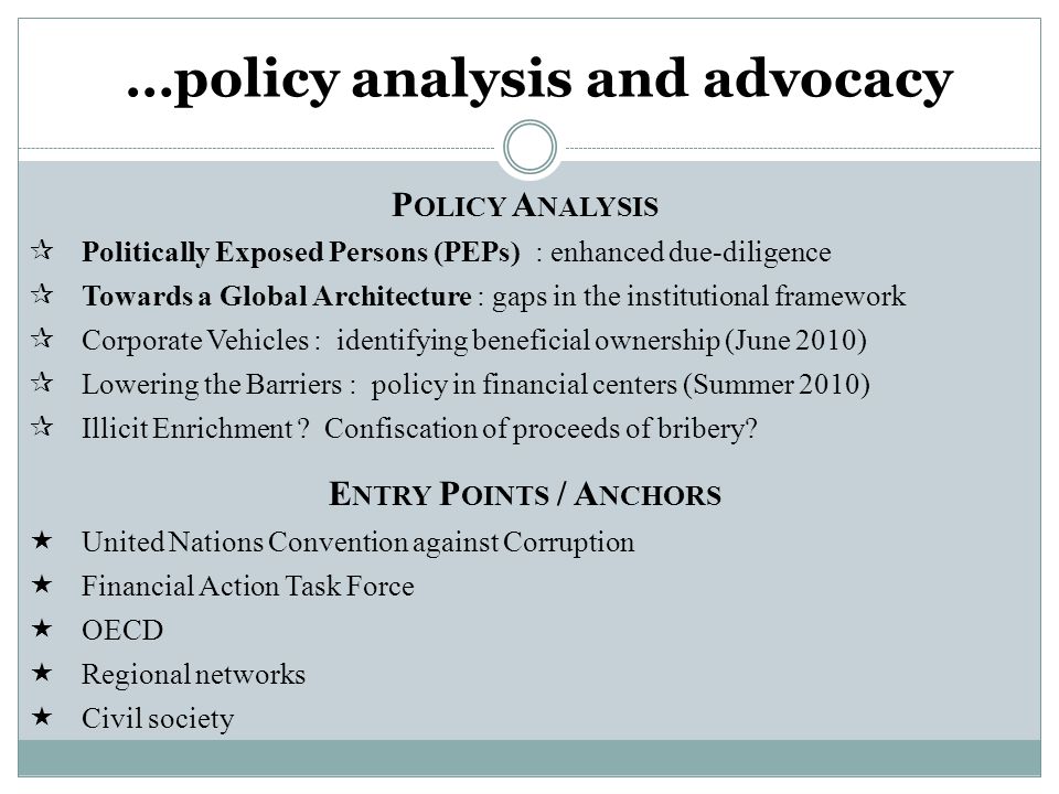 …policy analysis and advocacy P OLICY A NALYSIS  Politically Exposed Persons (PEPs) : enhanced due-diligence  Towards a Global Architecture : gaps in the institutional framework  Corporate Vehicles : identifying beneficial ownership (June 2010)  Lowering the Barriers : policy in financial centers (Summer 2010)  Illicit Enrichment .