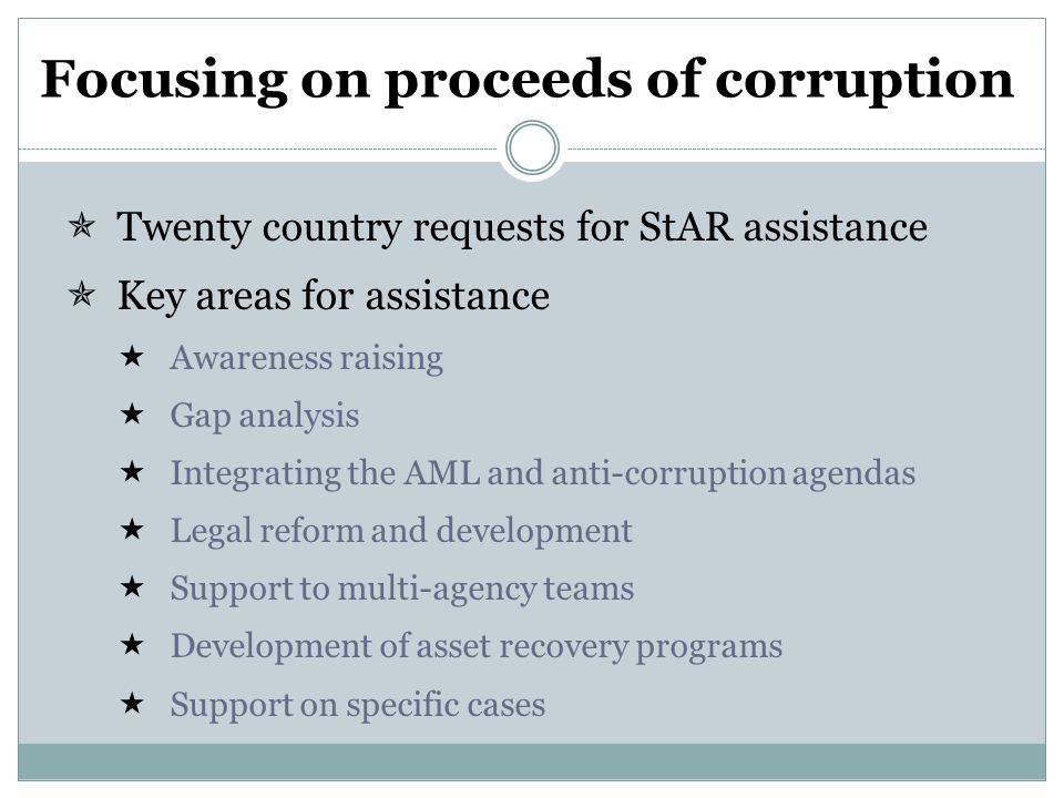 Focusing on proceeds of corruption  Twenty country requests for StAR assistance  Key areas for assistance  Awareness raising  Gap analysis  Integrating the AML and anti-corruption agendas  Legal reform and development  Support to multi-agency teams  Development of asset recovery programs  Support on specific cases