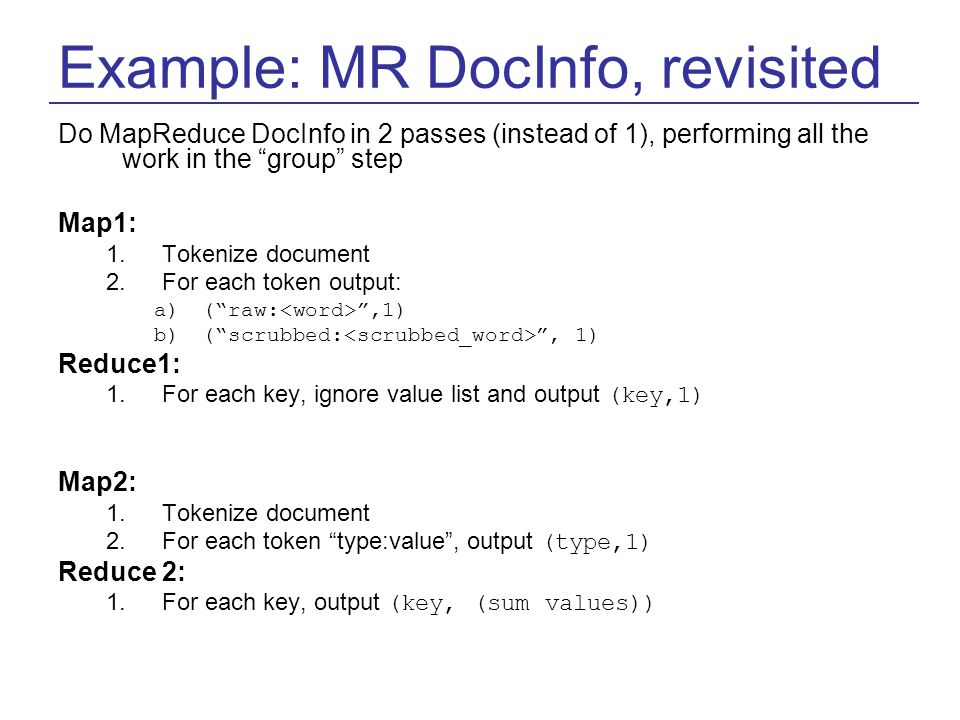 Example: MR DocInfo, revisited Do MapReduce DocInfo in 2 passes (instead of 1), performing all the work in the group step Map1: 1.Tokenize document 2.For each token output: a)( raw: ,1) b)( scrubbed: , 1) Reduce1: 1.For each key, ignore value list and output (key,1) Map2: 1.Tokenize document 2.For each token type:value , output (type,1) Reduce 2: 1.For each key, output (key, (sum values))