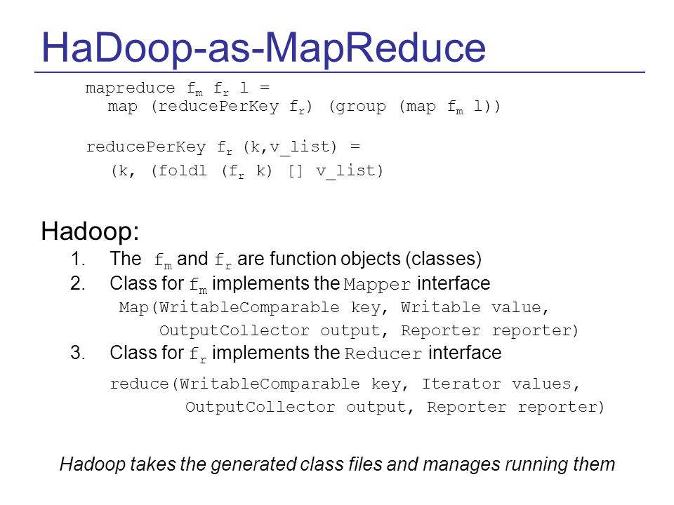 HaDoop-as-MapReduce mapreduce f m f r l = map (reducePerKey f r ) (group (map f m l)) reducePerKey f r (k,v_list) = (k, (foldl (f r k) [] v_list) Hadoop: 1.The f m and f r are function objects (classes) 2.Class for f m implements the Mapper interface Map(WritableComparable key, Writable value, OutputCollector output, Reporter reporter) 3.Class for f r implements the Reducer interface reduce(WritableComparable key, Iterator values, OutputCollector output, Reporter reporter) Hadoop takes the generated class files and manages running them