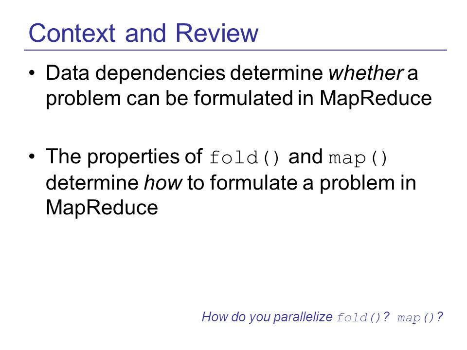 Context and Review Data dependencies determine whether a problem can be formulated in MapReduce The properties of fold() and map() determine how to formulate a problem in MapReduce How do you parallelize fold() .