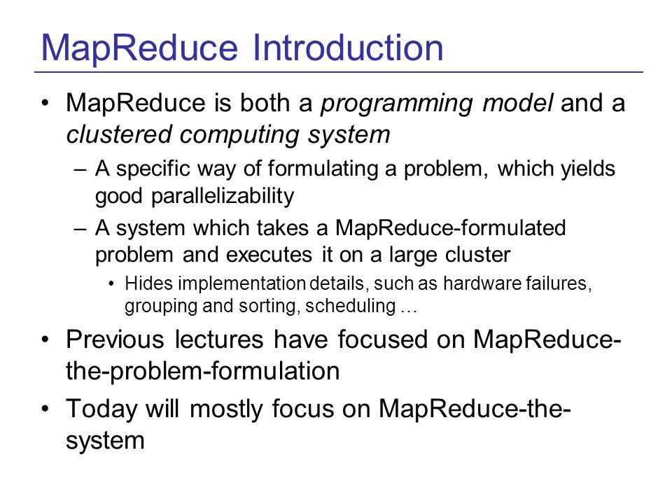 MapReduce Introduction MapReduce is both a programming model and a clustered computing system –A specific way of formulating a problem, which yields good parallelizability –A system which takes a MapReduce-formulated problem and executes it on a large cluster Hides implementation details, such as hardware failures, grouping and sorting, scheduling … Previous lectures have focused on MapReduce- the-problem-formulation Today will mostly focus on MapReduce-the- system