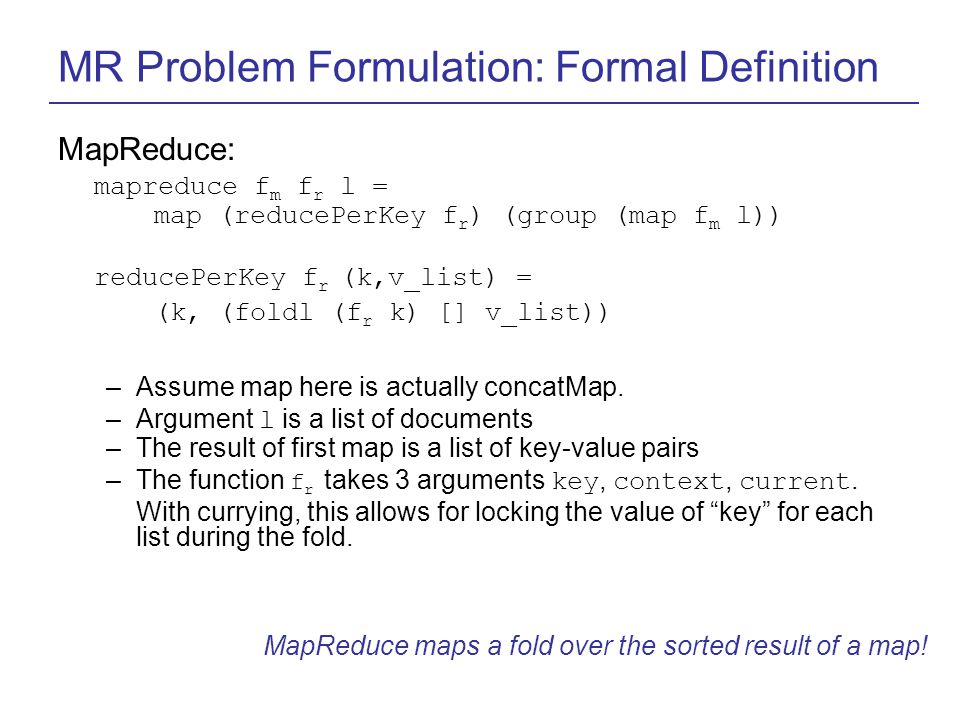 MR Problem Formulation: Formal Definition MapReduce: mapreduce f m f r l = map (reducePerKey f r ) (group (map f m l)) reducePerKey f r (k,v_list) = (k, (foldl (f r k) [] v_list)) –Assume map here is actually concatMap.