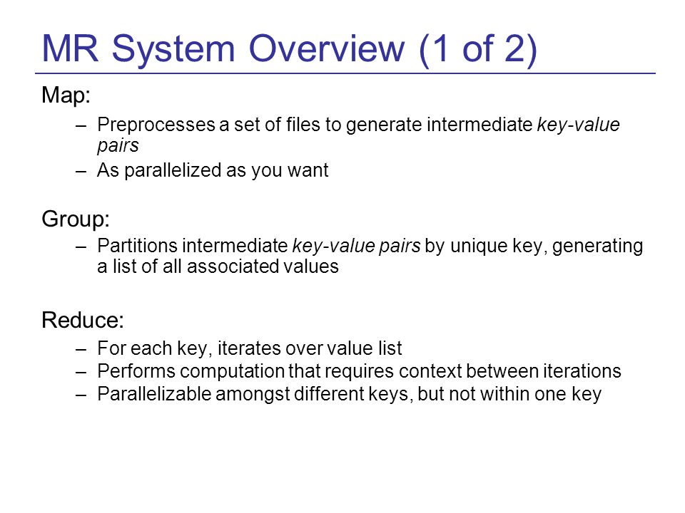 MR System Overview (1 of 2) Map: –Preprocesses a set of files to generate intermediate key-value pairs –As parallelized as you want Group: –Partitions intermediate key-value pairs by unique key, generating a list of all associated values Reduce: –For each key, iterates over value list –Performs computation that requires context between iterations –Parallelizable amongst different keys, but not within one key