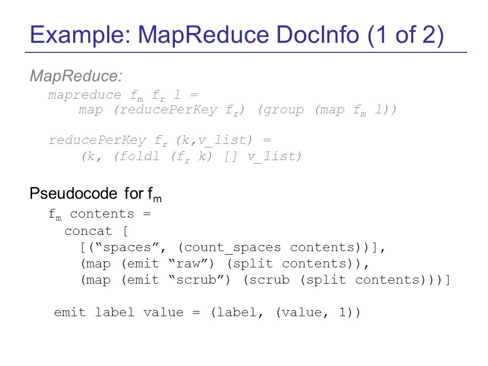 Example: MapReduce DocInfo (1 of 2) MapReduce: mapreduce f m f r l = map (reducePerKey f r ) (group (map f m l)) reducePerKey f r (k,v_list) = (k, (foldl (f r k) [] v_list) Pseudocode for f m f m contents = concat [ [( spaces , (count_spaces contents))], (map (emit raw ) (split contents)), (map (emit scrub ) (scrub (split contents)))] emit label value = (label, (value, 1))