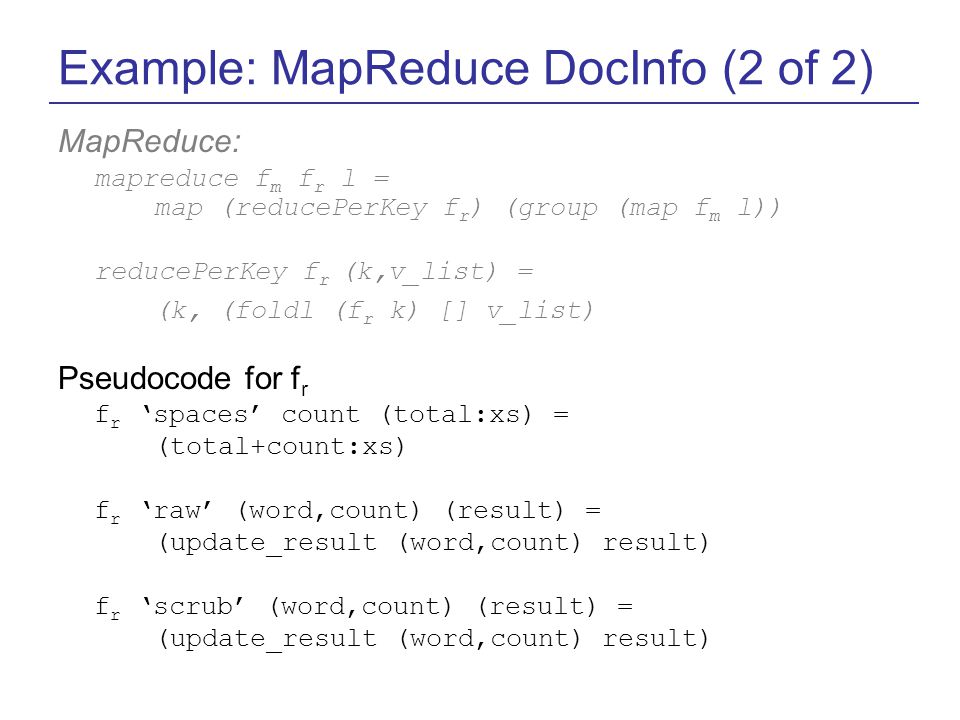 Example: MapReduce DocInfo (2 of 2) MapReduce: mapreduce f m f r l = map (reducePerKey f r ) (group (map f m l)) reducePerKey f r (k,v_list) = (k, (foldl (f r k) [] v_list) Pseudocode for f r f r ‘spaces’ count (total:xs) = (total+count:xs) f r ‘raw’ (word,count) (result) = (update_result (word,count) result) f r ‘scrub’ (word,count) (result) = (update_result (word,count) result)
