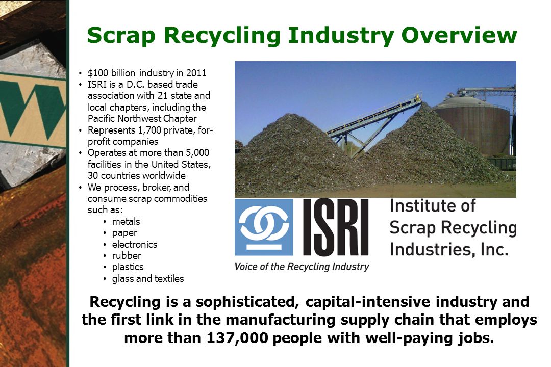 Scrap Recycling Industry Overview Recycling is a sophisticated, capital-intensive industry and the first link in the manufacturing supply chain that employs more than 137,000 people with well-paying jobs.