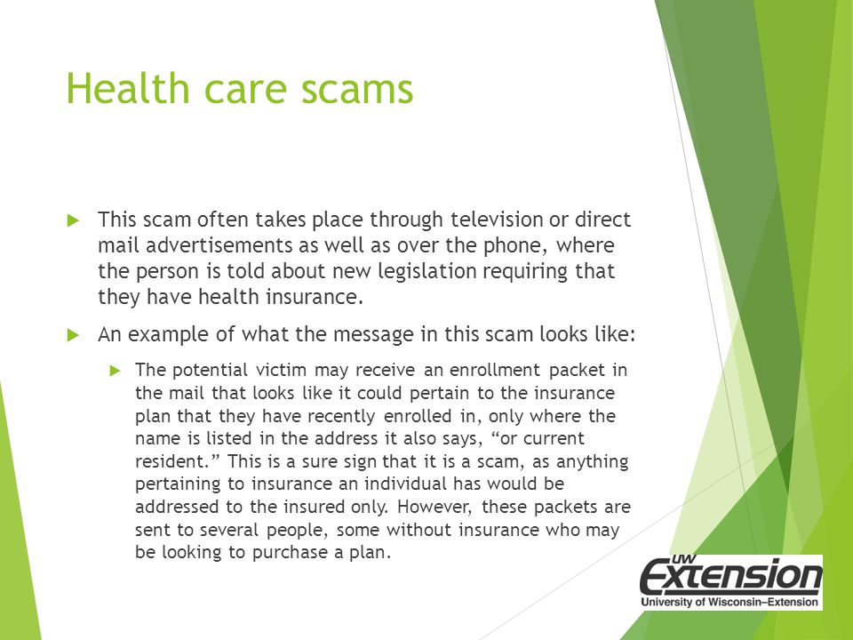 Health care scams  This scam often takes place through television or direct mail advertisements as well as over the phone, where the person is told about new legislation requiring that they have health insurance.