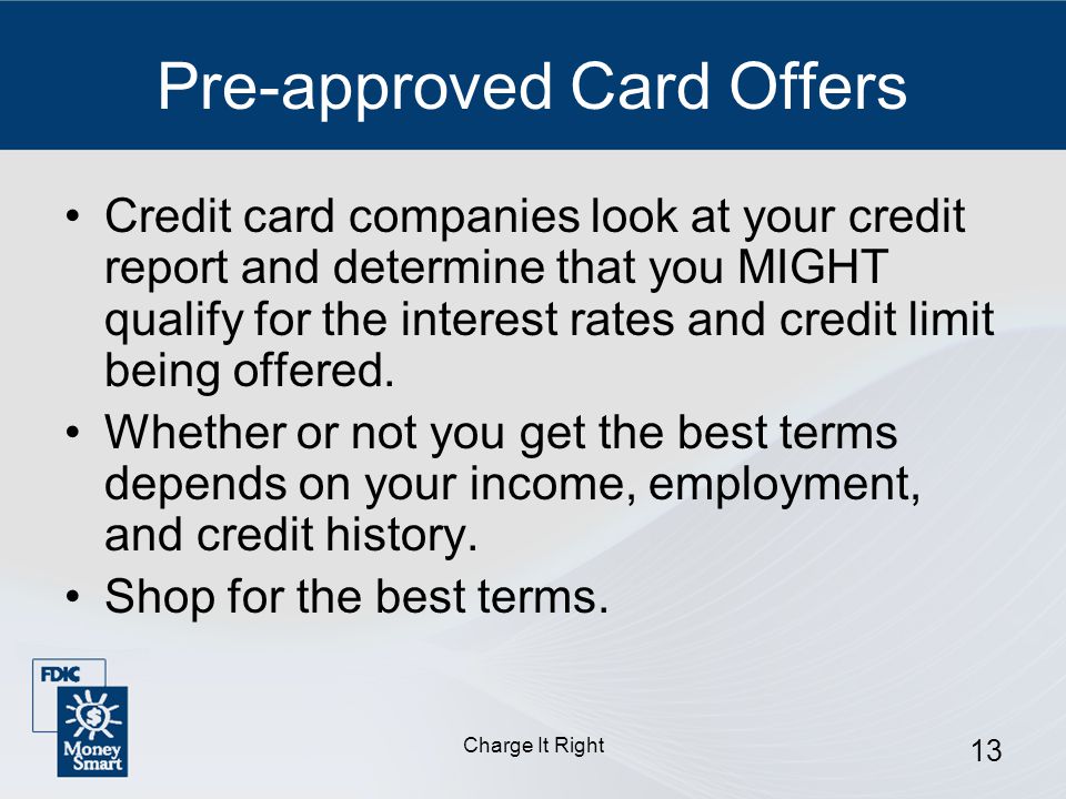 Charge It Right 13 Pre-approved Card Offers Credit card companies look at your credit report and determine that you MIGHT qualify for the interest rates and credit limit being offered.