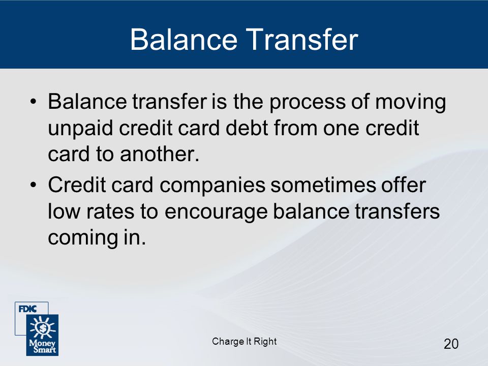 Charge It Right 20 Balance Transfer Balance transfer is the process of moving unpaid credit card debt from one credit card to another.