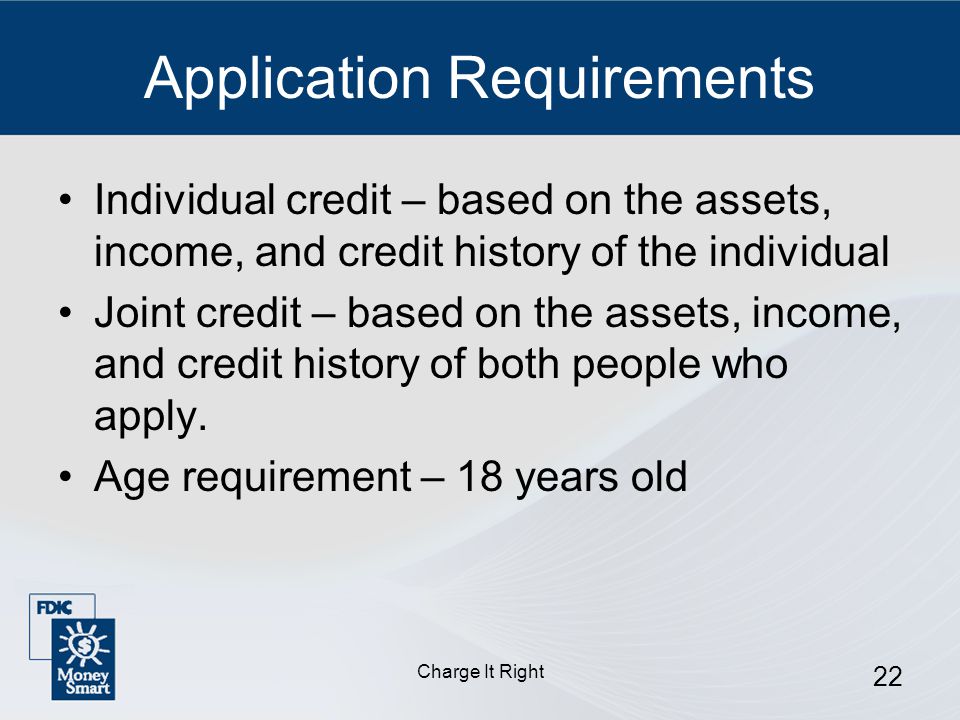 Charge It Right 22 Application Requirements Individual credit – based on the assets, income, and credit history of the individual Joint credit – based on the assets, income, and credit history of both people who apply.