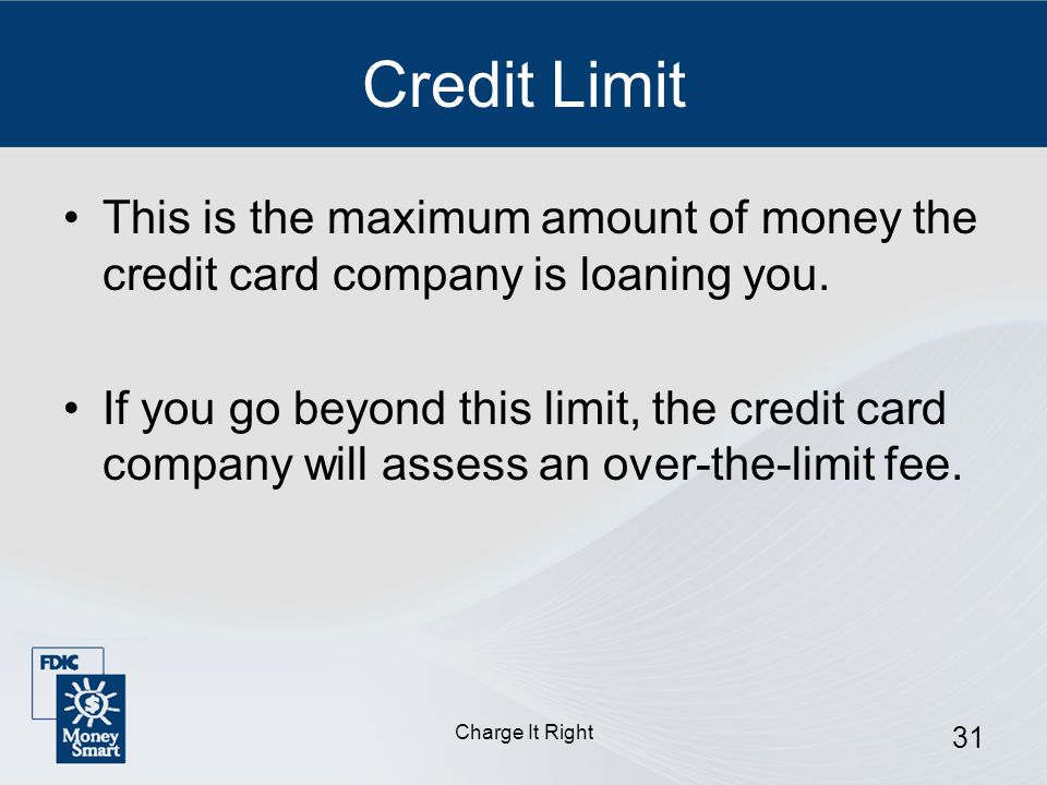 Charge It Right 31 Credit Limit This is the maximum amount of money the credit card company is loaning you.