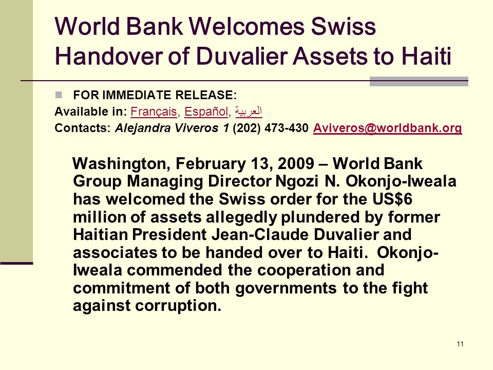 11 World Bank Welcomes Swiss Handover of Duvalier Assets to Haiti FOR IMMEDIATE RELEASE: Available in: Français, Español, العربيةFrançaisEspañolالعربية Contacts: Alejandra Viveros 1 (202) Washington, February 13, 2009 – World Bank Group Managing Director Ngozi N.