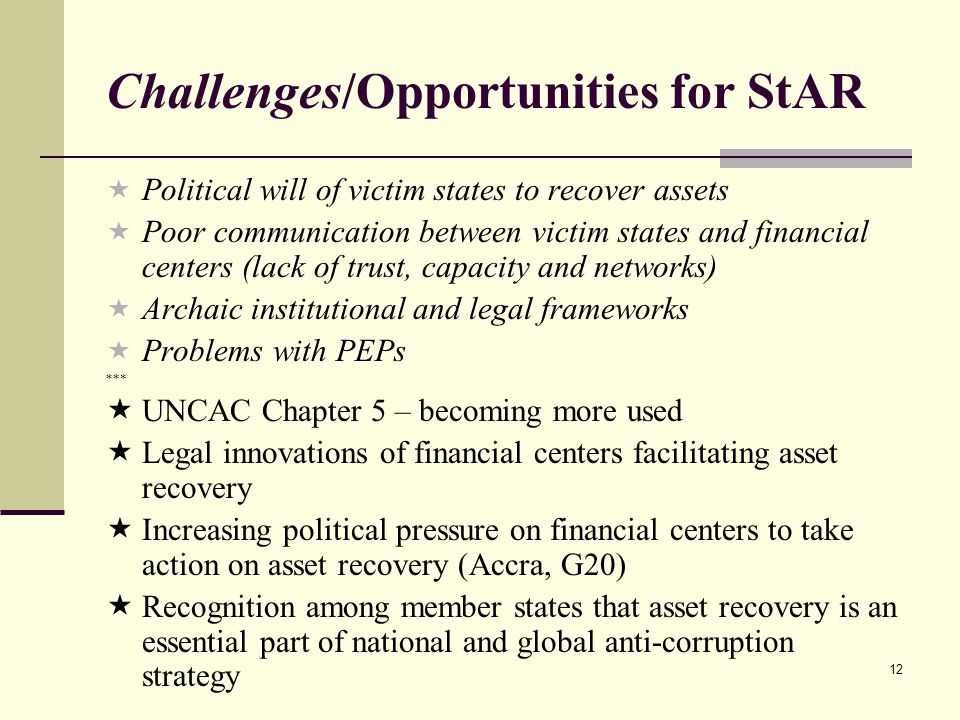 12 Challenges/Opportunities for StAR  Political will of victim states to recover assets  Poor communication between victim states and financial centers (lack of trust, capacity and networks)  Archaic institutional and legal frameworks  Problems with PEPs ***  UNCAC Chapter 5 – becoming more used  Legal innovations of financial centers facilitating asset recovery  Increasing political pressure on financial centers to take action on asset recovery (Accra, G20)  Recognition among member states that asset recovery is an essential part of national and global anti-corruption strategy