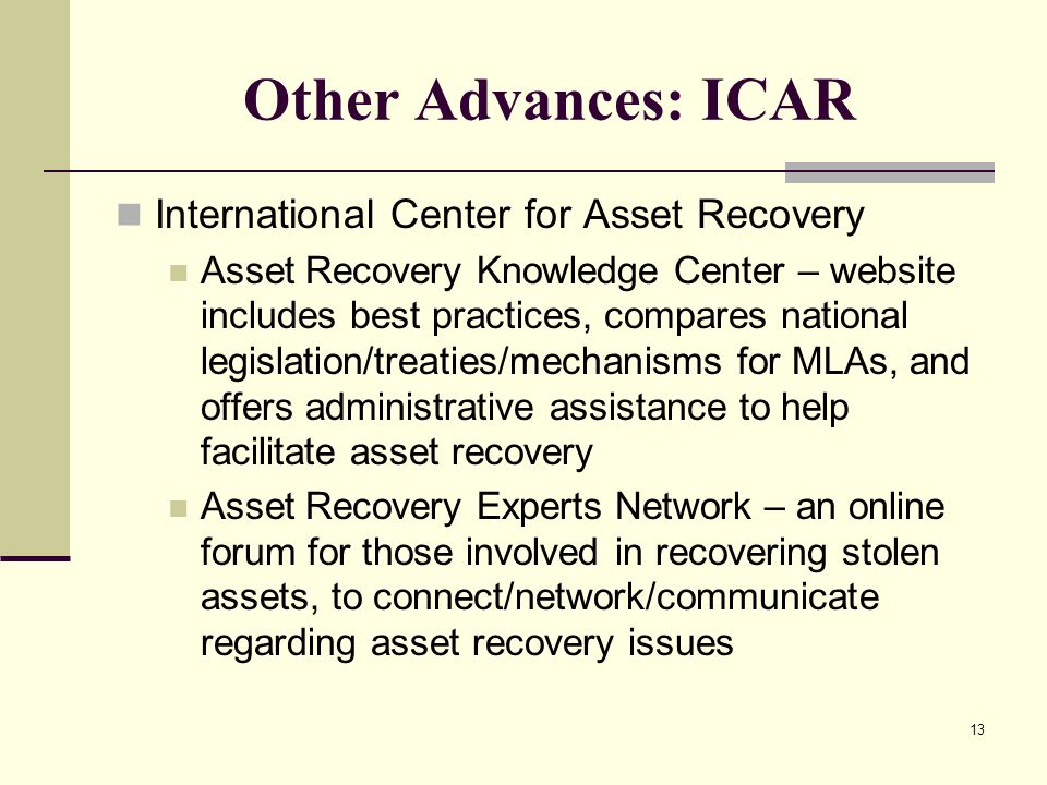 13 Other Advances: ICAR International Center for Asset Recovery Asset Recovery Knowledge Center – website includes best practices, compares national legislation/treaties/mechanisms for MLAs, and offers administrative assistance to help facilitate asset recovery Asset Recovery Experts Network – an online forum for those involved in recovering stolen assets, to connect/network/communicate regarding asset recovery issues