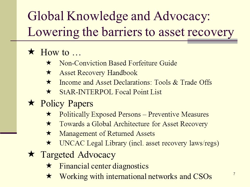 7 Global Knowledge and Advocacy: Lowering the barriers to asset recovery  How to …  Non-Conviction Based Forfeiture Guide  Asset Recovery Handbook  Income and Asset Declarations: Tools & Trade Offs  StAR-INTERPOL Focal Point List  Policy Papers  Politically Exposed Persons – Preventive Measures  Towards a Global Architecture for Asset Recovery  Management of Returned Assets  UNCAC Legal Library (incl.