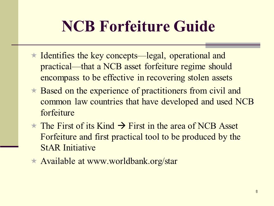 8 NCB Forfeiture Guide  Identifies the key concepts—legal, operational and practical—that a NCB asset forfeiture regime should encompass to be effective in recovering stolen assets  Based on the experience of practitioners from civil and common law countries that have developed and used NCB forfeiture  The First of its Kind  First in the area of NCB Asset Forfeiture and first practical tool to be produced by the StAR Initiative  Available at