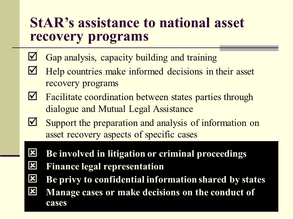 9  Be involved in litigation or criminal proceedings  Finance legal representation  Be privy to confidential information shared by states  Manage cases or make decisions on the conduct of cases StAR’s assistance to national asset recovery programs  Gap analysis, capacity building and training  Help countries make informed decisions in their asset recovery programs  Facilitate coordination between states parties through dialogue and Mutual Legal Assistance  Support the preparation and analysis of information on asset recovery aspects of specific cases