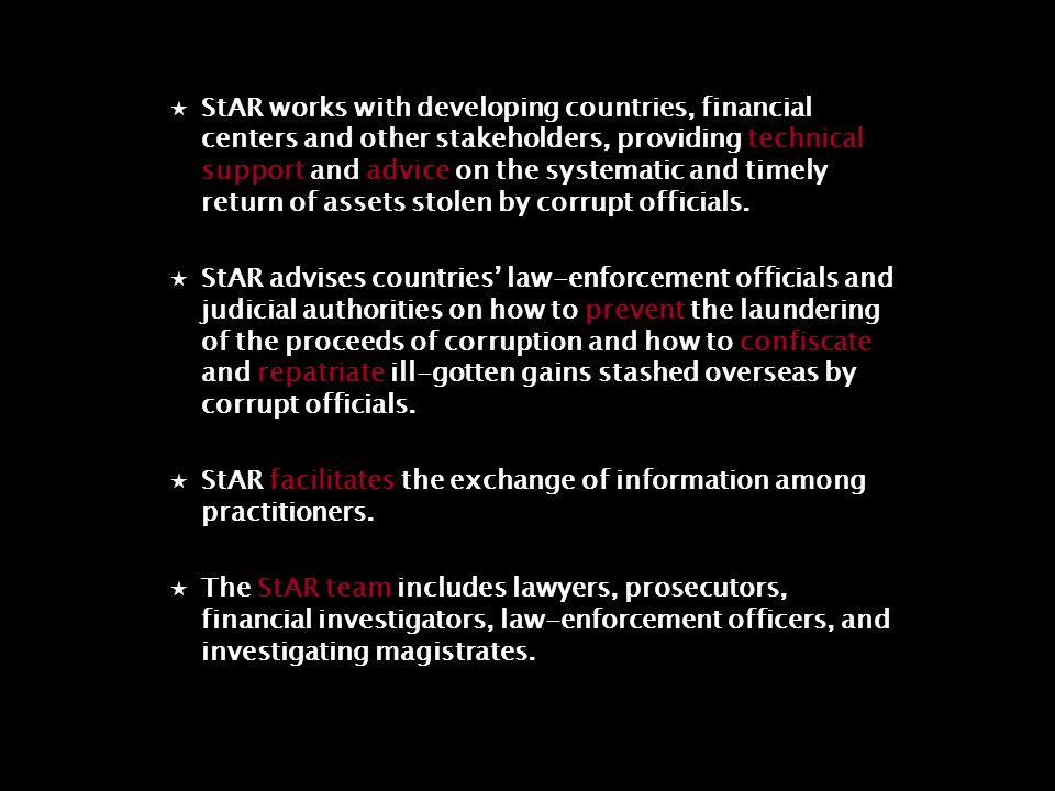  StAR works with developing countries, financial centers and other stakeholders, providing technical support and advice on the systematic and timely return of assets stolen by corrupt officials.