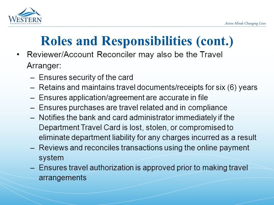 Roles and Responsibilities (cont.) Reviewer/Account Reconciler may also be the Travel Arranger: –Ensures security of the card –Retains and maintains travel documents/receipts for six (6) years –Ensures application/agreement are accurate in file –Ensures purchases are travel related and in compliance –Notifies the bank and card administrator immediately if the Department Travel Card is lost, stolen, or compromised to eliminate department liability for any charges incurred as a result –Reviews and reconciles transactions using the online payment system –Ensures travel authorization is approved prior to making travel arrangements