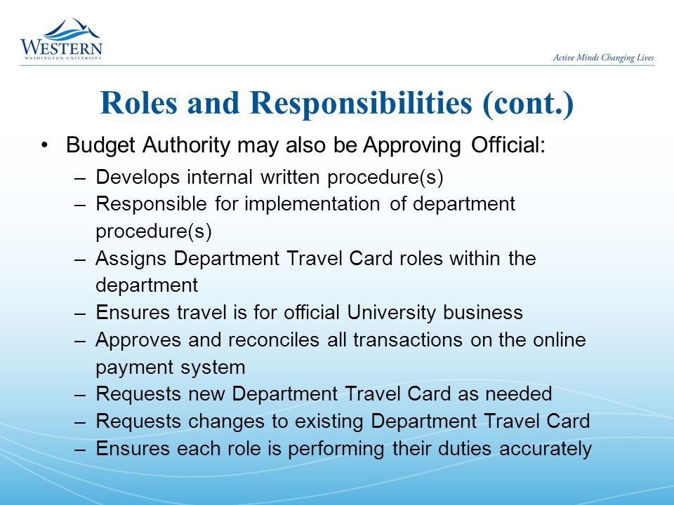 Roles and Responsibilities (cont.) Budget Authority may also be Approving Official: –Develops internal written procedure(s) –Responsible for implementation of department procedure(s) –Assigns Department Travel Card roles within the department –Ensures travel is for official University business –Approves and reconciles all transactions on the online payment system –Requests new Department Travel Card as needed –Requests changes to existing Department Travel Card –Ensures each role is performing their duties accurately