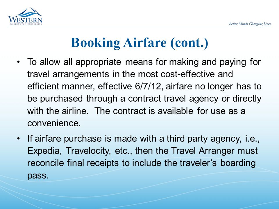 Booking Airfare (cont.) To allow all appropriate means for making and paying for travel arrangements in the most cost-effective and efficient manner, effective 6/7/12, airfare no longer has to be purchased through a contract travel agency or directly with the airline.