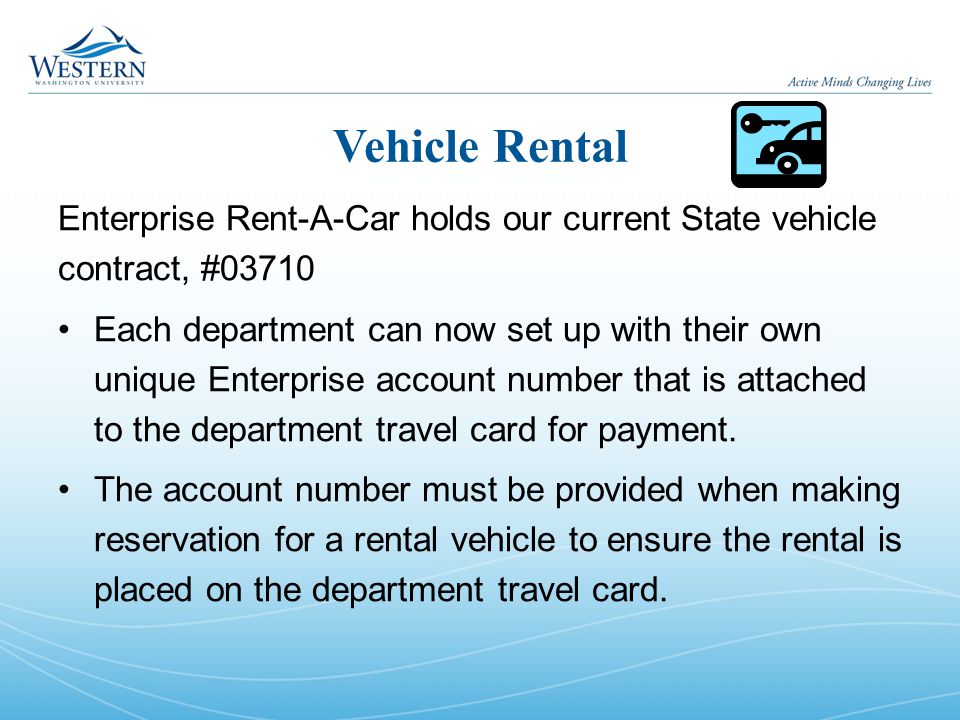 Vehicle Rental Enterprise Rent-A-Car holds our current State vehicle contract, #03710 Each department can now set up with their own unique Enterprise account number that is attached to the department travel card for payment.