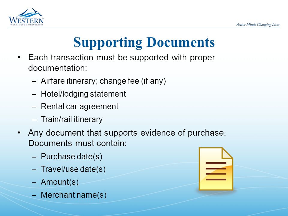 Supporting Documents Each transaction must be supported with proper documentation: –Airfare itinerary; change fee (if any) –Hotel/lodging statement –Rental car agreement –Train/rail itinerary Any document that supports evidence of purchase.