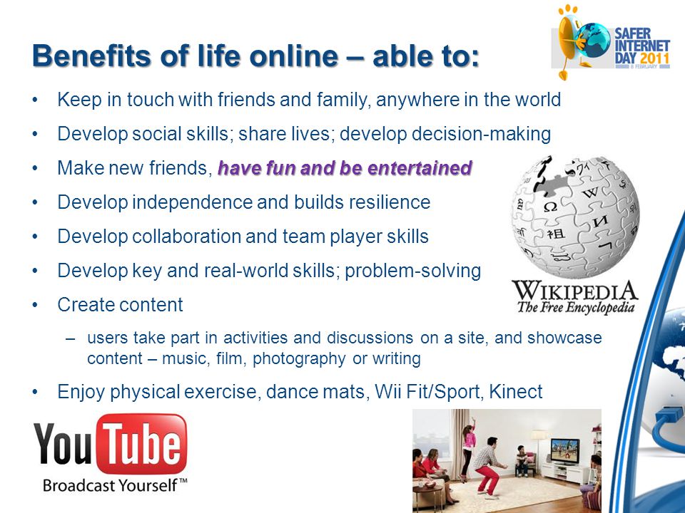 Benefits of life online – able to: Keep in touch with friends and family, anywhere in the world Develop social skills; share lives; develop decision-making have fun and be entertainedMake new friends, have fun and be entertained Develop independence and builds resilience Develop collaboration and team player skills Develop key and real-world skills; problem-solving Create content –users take part in activities and discussions on a site, and showcase content – music, film, photography or writing Enjoy physical exercise, dance mats, Wii Fit/Sport, Kinect