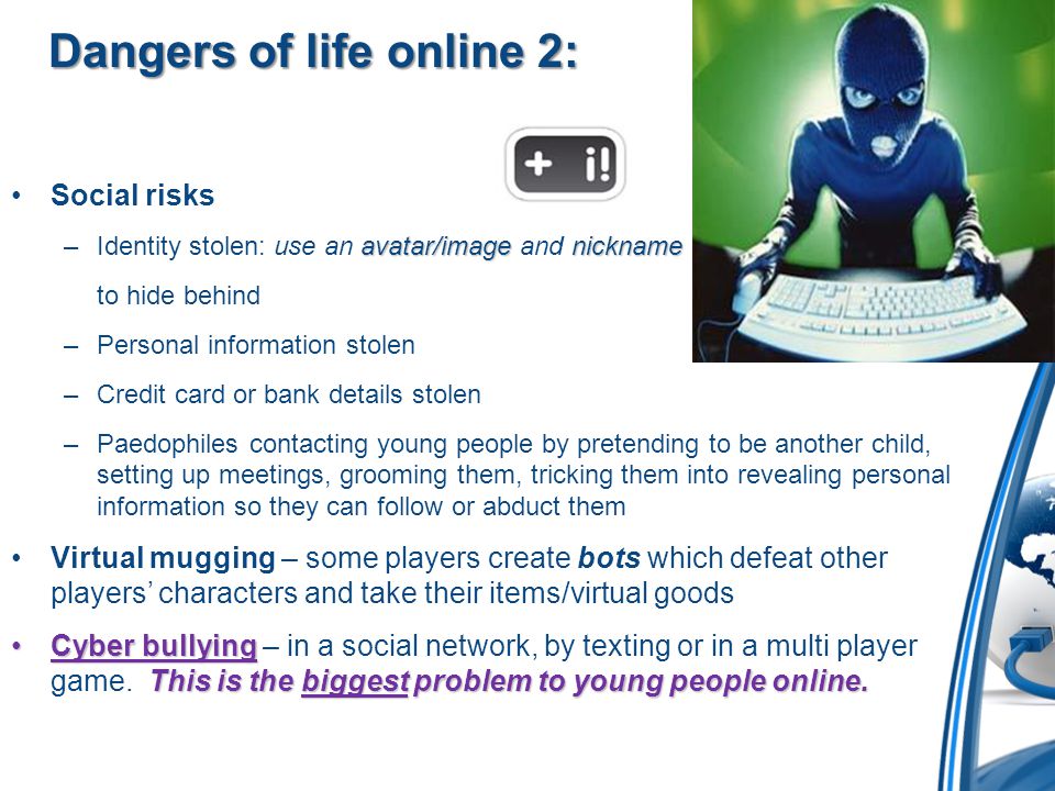 Dangers of life online 2: Social risks avatar/imagenickname –Identity stolen: use an avatar/image and nickname to hide behind –Personal information stolen –Credit card or bank details stolen –Paedophiles contacting young people by pretending to be another child, setting up meetings, grooming them, tricking them into revealing personal information so they can follow or abduct them Virtual mugging – some players create bots which defeat other players’ characters and take their items/virtual goods Cyber bullying This is the biggest problem to young people online.Cyber bullying – in a social network, by texting or in a multi player game.